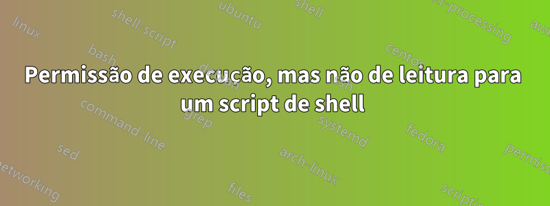 Permissão de execução, mas não de leitura para um script de shell