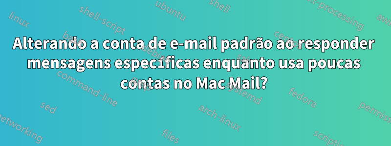 Alterando a conta de e-mail padrão ao responder mensagens específicas enquanto usa poucas contas no Mac Mail?