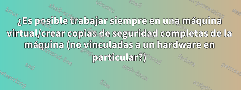 ¿Es posible trabajar siempre en una máquina virtual/crear copias de seguridad completas de la máquina (no vinculadas a un hardware en particular?)