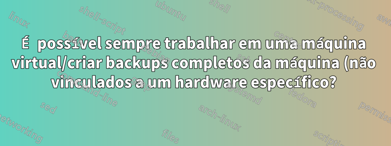 É possível sempre trabalhar em uma máquina virtual/criar backups completos da máquina (não vinculados a um hardware específico?)