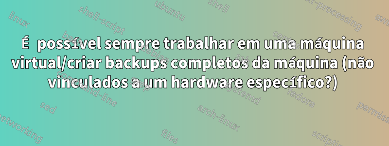 É possível sempre trabalhar em uma máquina virtual/criar backups completos da máquina (não vinculados a um hardware específico?)