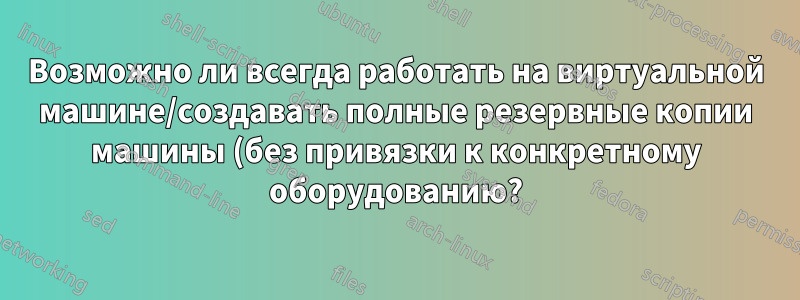 Возможно ли всегда работать на виртуальной машине/создавать полные резервные копии машины (без привязки к конкретному оборудованию?)