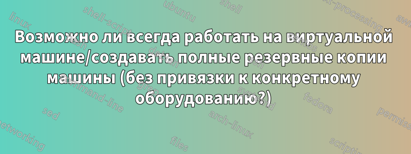 Возможно ли всегда работать на виртуальной машине/создавать полные резервные копии машины (без привязки к конкретному оборудованию?)