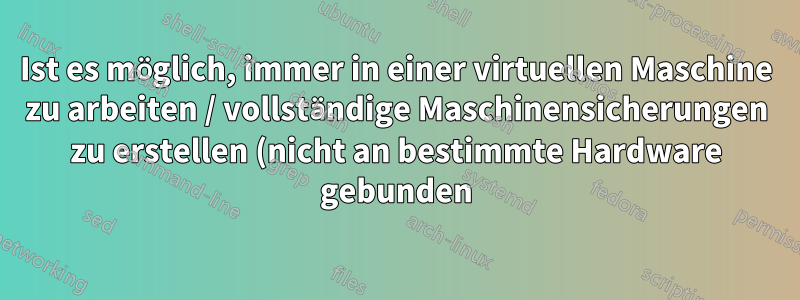 Ist es möglich, immer in einer virtuellen Maschine zu arbeiten / vollständige Maschinensicherungen zu erstellen (nicht an bestimmte Hardware gebunden)?