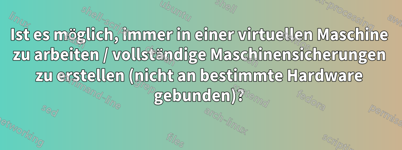 Ist es möglich, immer in einer virtuellen Maschine zu arbeiten / vollständige Maschinensicherungen zu erstellen (nicht an bestimmte Hardware gebunden)?