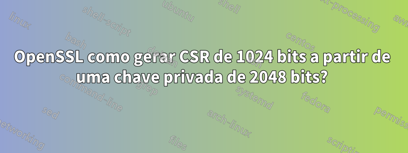 OpenSSL como gerar CSR de 1024 bits a partir de uma chave privada de 2048 bits?