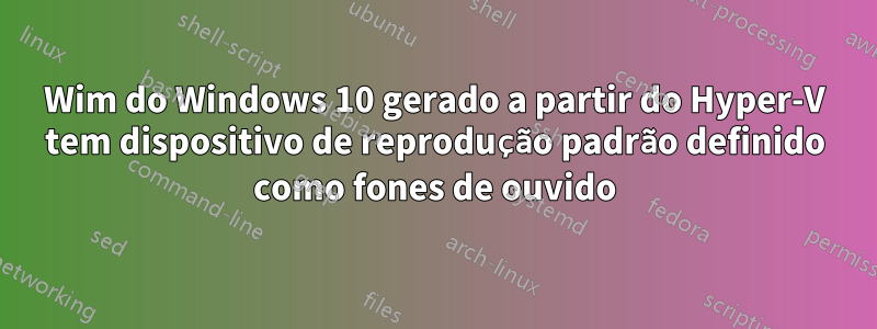 Wim do Windows 10 gerado a partir do Hyper-V tem dispositivo de reprodução padrão definido como fones de ouvido