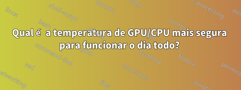 Qual é a temperatura de GPU/CPU mais segura para funcionar o dia todo?