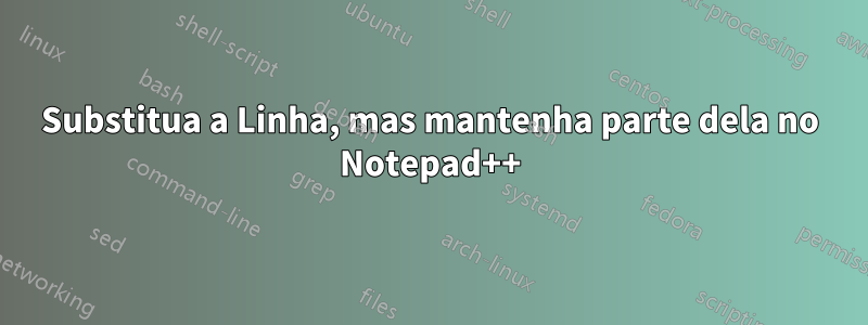 Substitua a Linha, mas mantenha parte dela no Notepad++