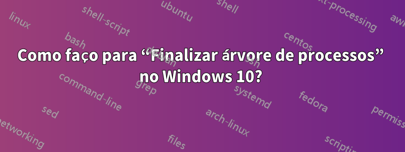 Como faço para “Finalizar árvore de processos” no Windows 10?