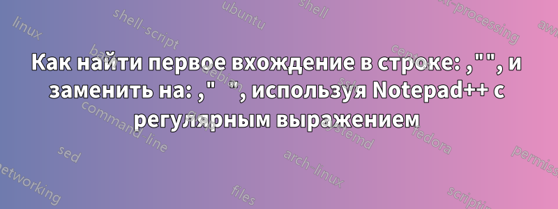 Как найти первое вхождение в строке: ,"", и заменить на: ," ", используя Notepad++ с регулярным выражением