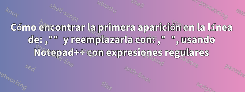 Cómo encontrar la primera aparición en la línea de: ,"" y reemplazarla con: ," ", usando Notepad++ con expresiones regulares