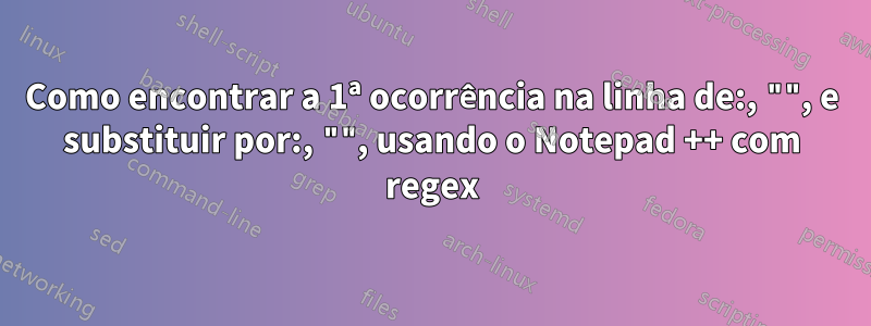 Como encontrar a 1ª ocorrência na linha de:, "", e substituir por:, "", usando o Notepad ++ com regex