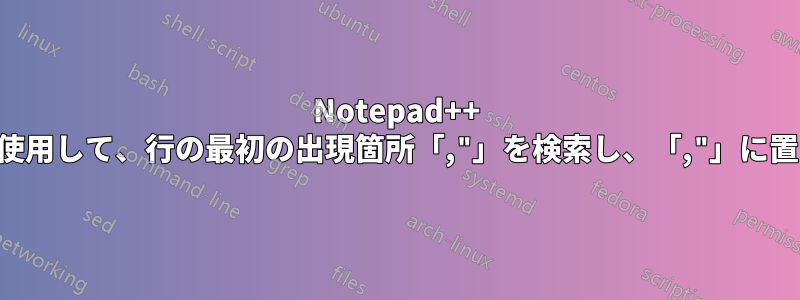 Notepad++ で正規表現を使用して、行の最初の出現箇所「,"」を検索し、「,"」に置き換える方法