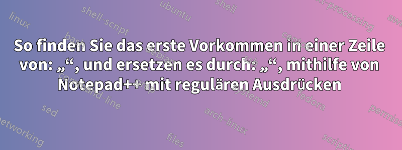 So finden Sie das erste Vorkommen in einer Zeile von: „“, und ersetzen es durch: „“, mithilfe von Notepad++ mit regulären Ausdrücken