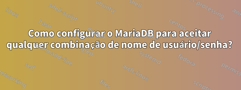 Como configurar o MariaDB para aceitar qualquer combinação de nome de usuário/senha?