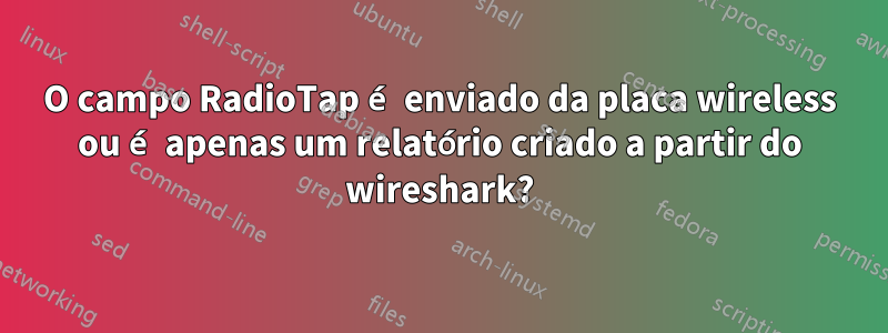 O campo RadioTap é enviado da placa wireless ou é apenas um relatório criado a partir do wireshark?