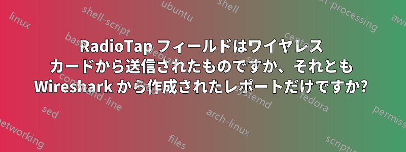 RadioTap フィールドはワイヤレス カードから送信されたものですか、それとも Wireshark から作成されたレポートだけですか?