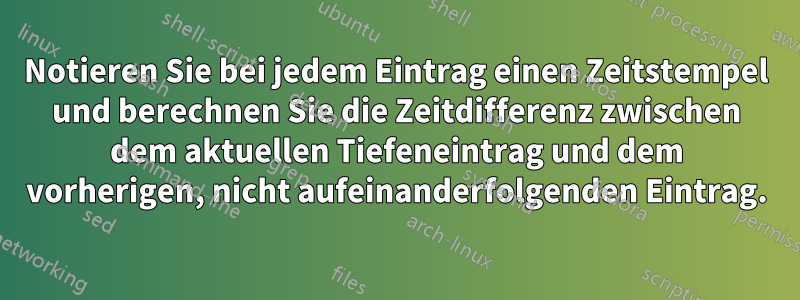 Notieren Sie bei jedem Eintrag einen Zeitstempel und berechnen Sie die Zeitdifferenz zwischen dem aktuellen Tiefeneintrag und dem vorherigen, nicht aufeinanderfolgenden Eintrag.