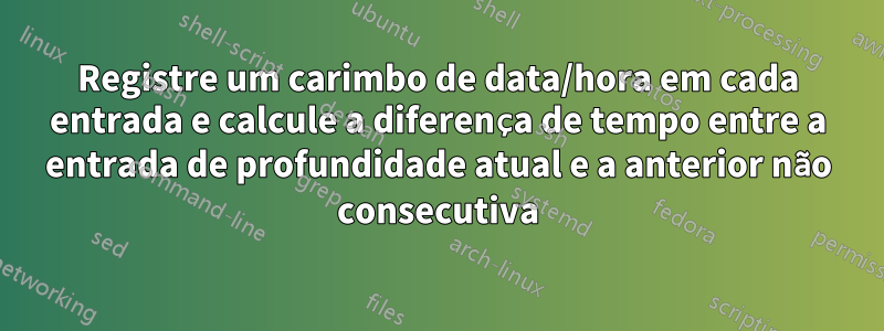 Registre um carimbo de data/hora em cada entrada e calcule a diferença de tempo entre a entrada de profundidade atual e a anterior não consecutiva