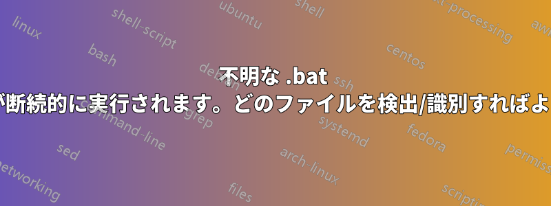 不明な .bat ファイルが断続的に実行されます。どのファイルを検出/識別すればよいですか?