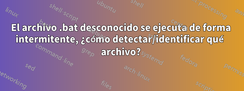 El archivo .bat desconocido se ejecuta de forma intermitente, ¿cómo detectar/identificar qué archivo?