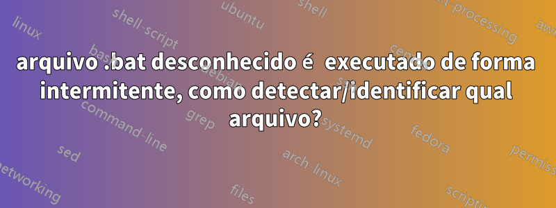 arquivo .bat desconhecido é executado de forma intermitente, como detectar/identificar qual arquivo?