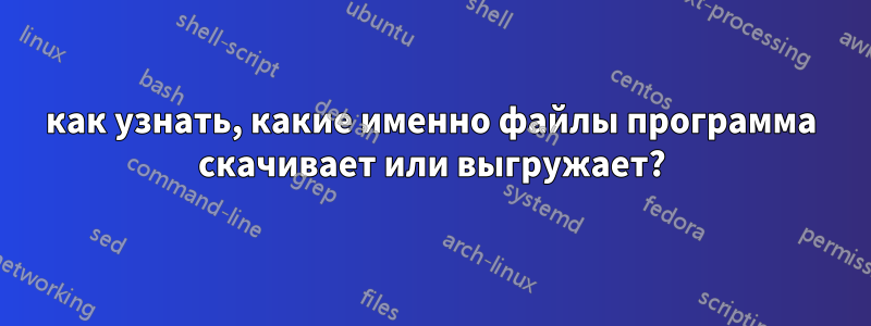 как узнать, какие именно файлы программа скачивает или выгружает?