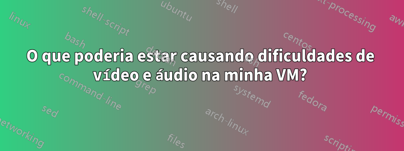 O que poderia estar causando dificuldades de vídeo e áudio na minha VM?