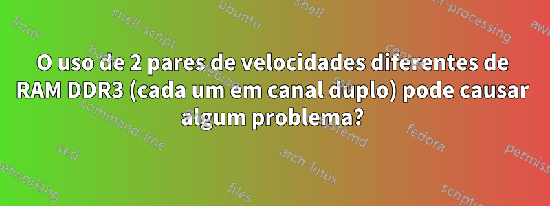 O uso de 2 pares de velocidades diferentes de RAM DDR3 (cada um em canal duplo) pode causar algum problema?