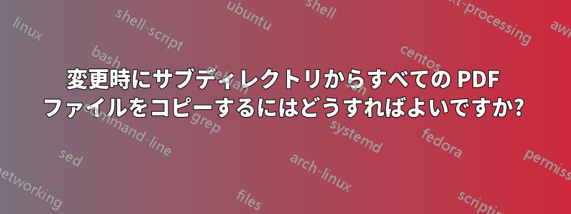 変更時にサブディレクトリからすべての PDF ファイルをコピーするにはどうすればよいですか?