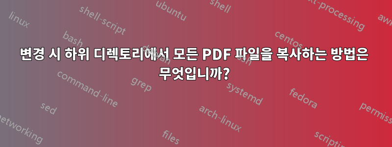 변경 시 하위 디렉토리에서 모든 PDF 파일을 복사하는 방법은 무엇입니까?