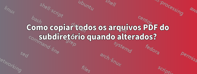 Como copiar todos os arquivos PDF do subdiretório quando alterados?