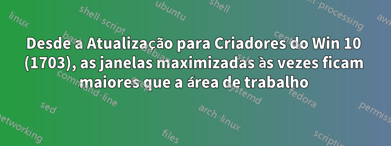 Desde a Atualização para Criadores do Win 10 (1703), as janelas maximizadas às vezes ficam maiores que a área de trabalho