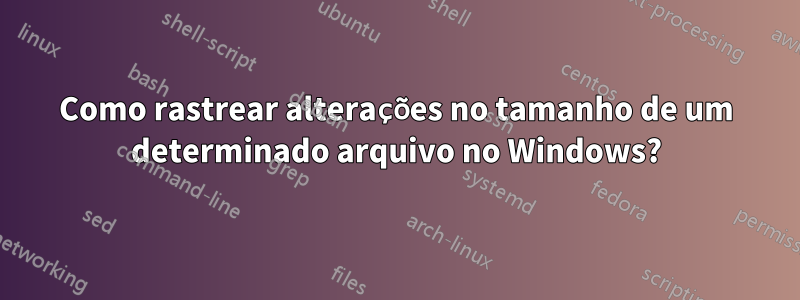 Como rastrear alterações no tamanho de um determinado arquivo no Windows?