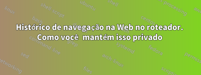 Histórico de navegação na Web no roteador. Como você mantém isso privado