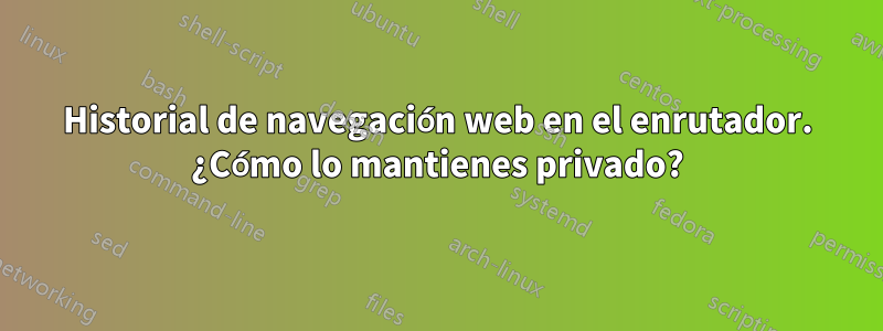 Historial de navegación web en el enrutador. ¿Cómo lo mantienes privado?