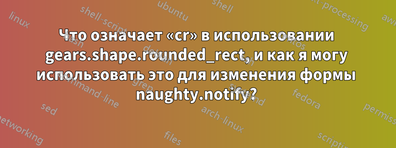 Что означает «cr» в использовании gears.shape.rounded_rect, и как я могу использовать это для изменения формы naughty.notify?