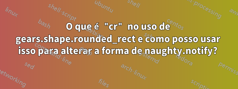 O que é "cr" no uso de gears.shape.rounded_rect e como posso usar isso para alterar a forma de naughty.notify?