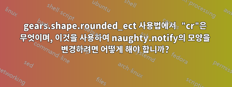 gears.shape.rounded_ect 사용법에서 "cr"은 무엇이며, 이것을 사용하여 naughty.notify의 모양을 변경하려면 어떻게 해야 합니까?