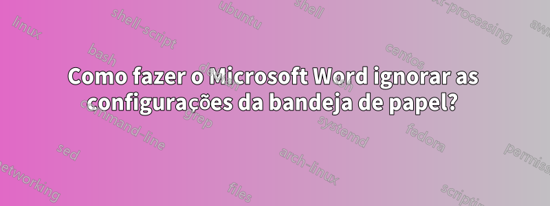 Como fazer o Microsoft Word ignorar as configurações da bandeja de papel?