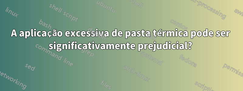 A aplicação excessiva de pasta térmica pode ser significativamente prejudicial?