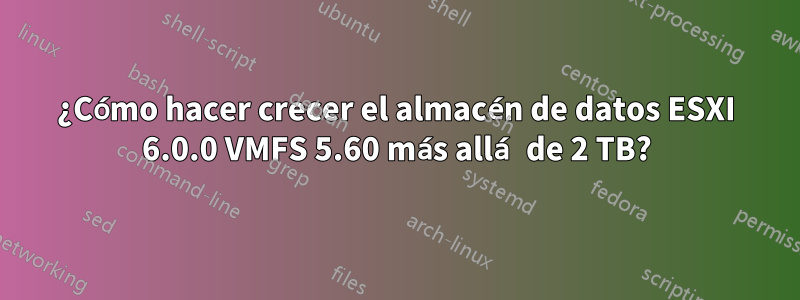 ¿Cómo hacer crecer el almacén de datos ESXI 6.0.0 VMFS 5.60 más allá de 2 TB?