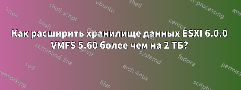 Как расширить хранилище данных ESXI 6.0.0 VMFS 5.60 более чем на 2 ТБ?