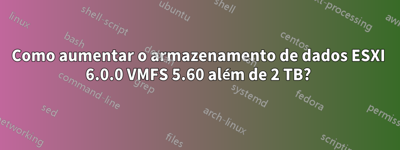 Como aumentar o armazenamento de dados ESXI 6.0.0 VMFS 5.60 além de 2 TB?