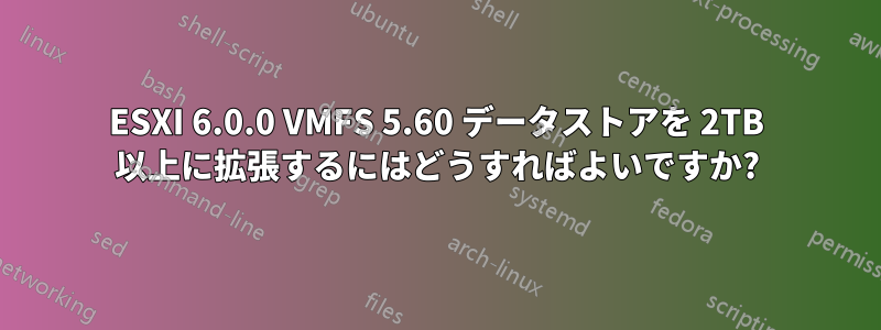 ESXI 6.0.0 VMFS 5.60 データストアを 2TB 以上に拡張するにはどうすればよいですか?