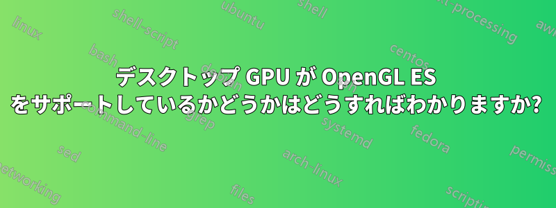 デスクトップ GPU が OpenGL ES をサポートしているかどうかはどうすればわかりますか?