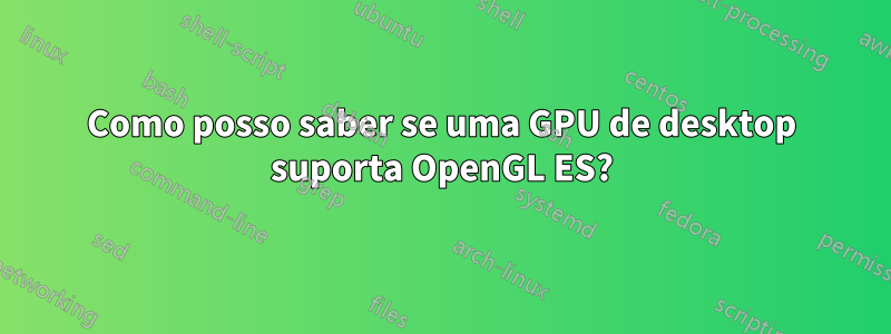 Como posso saber se uma GPU de desktop suporta OpenGL ES?