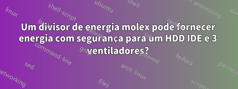 Um divisor de energia molex pode fornecer energia com segurança para um HDD IDE e 3 ventiladores?