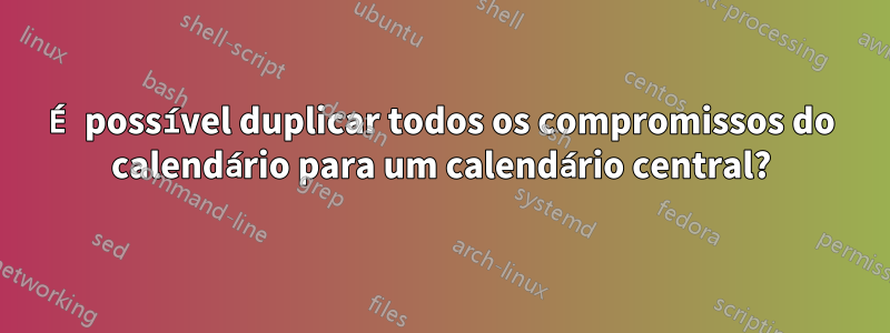 É possível duplicar todos os compromissos do calendário para um calendário central?